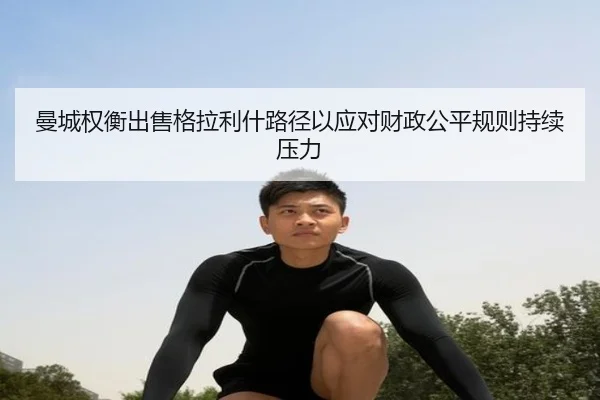 曼城权衡出售格拉利什路径以应对财政公平规则持续压力