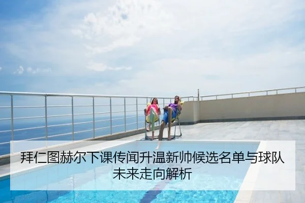 拜仁图赫尔下课传闻升温新帅候选名单与球队未来走向解析