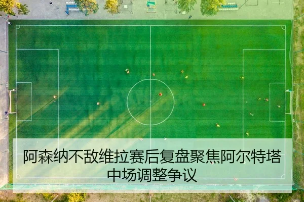 阿森纳不敌维拉赛后复盘聚焦阿尔特塔中场调整争议