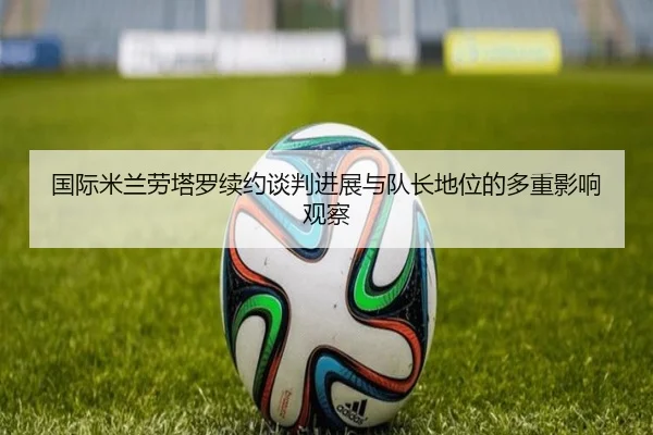 国际米兰劳塔罗续约谈判进展与队长地位的多重影响观察