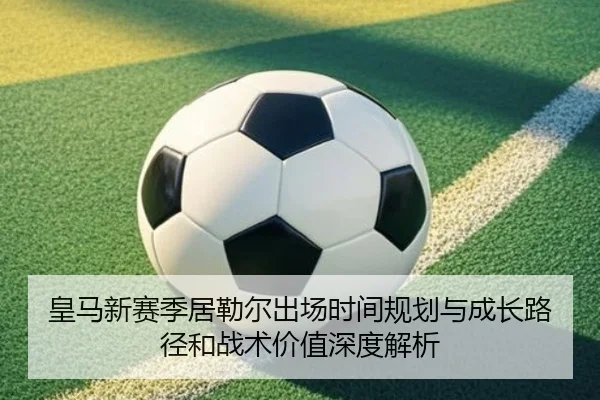 皇马新赛季居勒尔出场时间规划与成长路径和战术价值深度解析