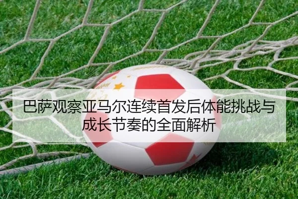 巴萨观察亚马尔连续首发后体能挑战与成长节奏的全面解析