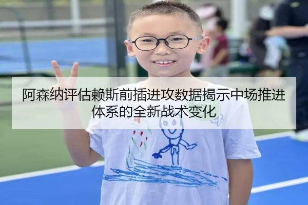 阿森纳评估赖斯前插进攻数据揭示中场推进体系的全新战术变化