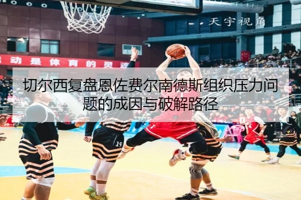 切尔西复盘恩佐费尔南德斯组织压力问题的成因与破解路径