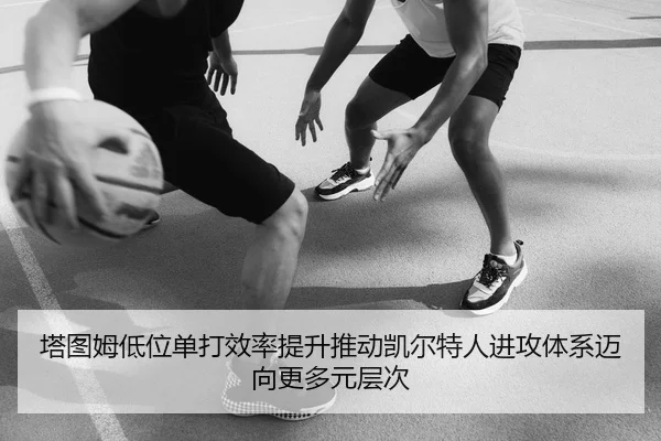 塔图姆低位单打效率提升推动凯尔特人进攻体系迈向更多元层次